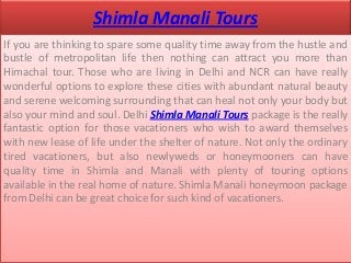 Shimla Manali Tours
If you are thinking to spare some quality time away from the hustle and
bustle of metropolitan life then nothing can attract you more than
Himachal tour. Those who are living in Delhi and NCR can have really
wonderful options to explore these cities with abundant natural beauty
and serene welcoming surrounding that can heal not only your body but
also your mind and soul. Delhi Shimla Manali Tours package is the really
fantastic option for those vacationers who wish to award themselves
with new lease of life under the shelter of nature. Not only the ordinary
tired vacationers, but also newlyweds or honeymooners can have
quality time in Shimla and Manali with plenty of touring options
available in the real home of nature. Shimla Manali honeymoon package
from Delhi can be great choice for such kind of vacationers.
 