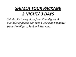 SHIMLA TOUR PACKAGE
2 NIGHT/ 3 DAYS
Shimla city is very close from Chandigarh. A
numbers of people can spend weekend holindays
from chandigarh, Punjab & Haryana.
 