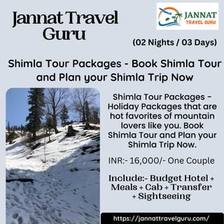 JannatTravel
Guru
Include:- Budget Hotel +
Meals + Cab + Transfer
+ Sightseeing
Shimla Tour Packages - Book Shimla Tour
and Plan your Shimla Trip Now
Shimla Tour Packages -
Holiday Packages that are
hot favorites of mountain
lovers like you. Book
Shimla Tour and Plan your
Shimla Trip Now.
https://jannattravelguru.com/
(02 Nights / 03 Days)
INR:- 16,000/- One Couple
 