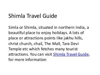 Shimla Travel Guide
Simla or Shimla, situated in northern India, a
beautiful place to enjoy holidays. A lots of
place or attractions points like jakhu hills,
christ church, chail, The Mall, Tara Devi
Temple etc which fetches many tourist
attractions. You can visit Shimla Travel Guide,
for more information
 