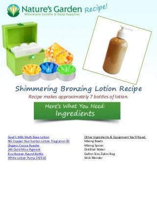 Shimmering Bronzing Lotion Recipe
Recipe makes approximately 7 bottles of lotion.
Goat’s Milk Multi Base Lotion
NG Copper Hue Suntan Lotion Fragrance Oil
Organic Cocoa Powder
24k Gold Mica Pigment
8 oz Boston Round Bottle
White Lotion Pump 24/410
Other Ingredients & Equipment You'll Need:
Mixing Bowls
Mixing Spoon
Distilled Water
Gallon Size Ziploc Bag
Stick Blender
 