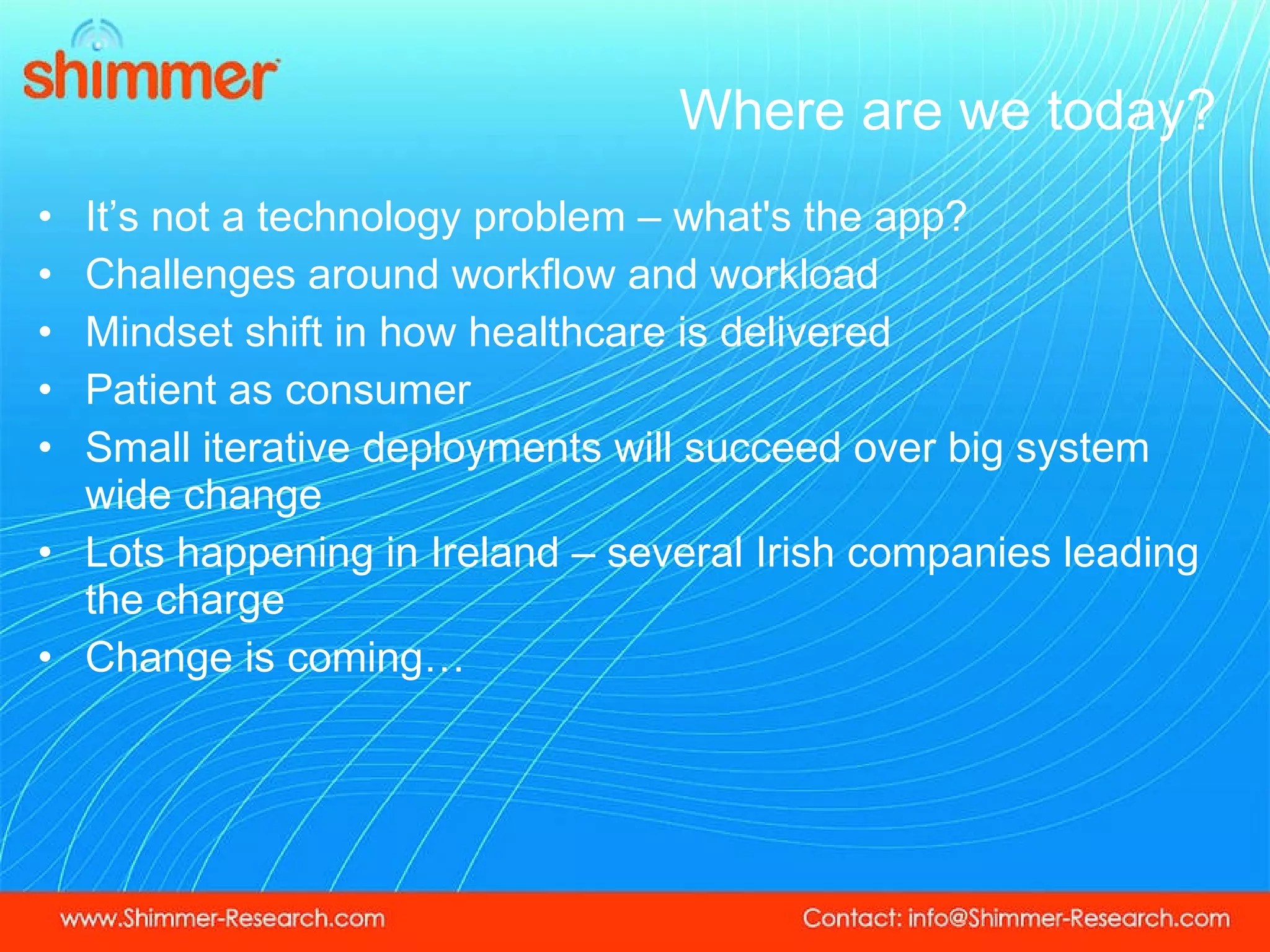 Where are we today? It’s not a technology problem – what's the app? Challenges around workflow and workload Mindset shift in how healthcare is delivered  Patient as consumer Small iterative deployments will succeed over big system wide change Lots happening in Ireland – several Irish companies leading the charge  Change is coming… 
