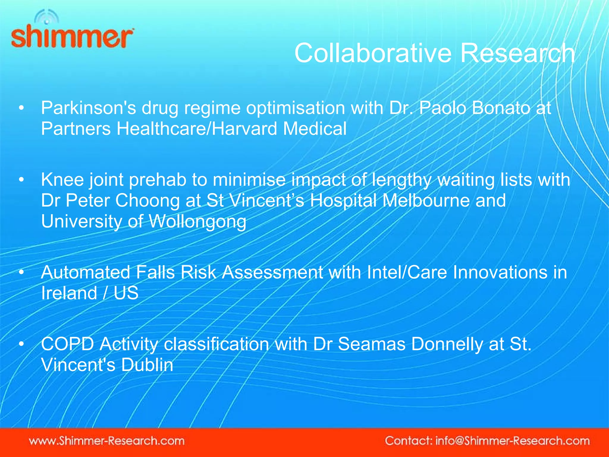 Collaborative Research  Parkinson's drug regime optimisation with Dr. Paolo Bonato at Partners Healthcare/Harvard Medical Knee joint prehab to minimise impact of lengthy waiting lists with Dr Peter Choong at St Vincent’s Hospital Melbourne and University of Wollongong Automated Falls Risk Assessment with Intel/Care Innovations in Ireland / US COPD Activity classification with Dr Seamas Donnelly at St. Vincent's Dublin 