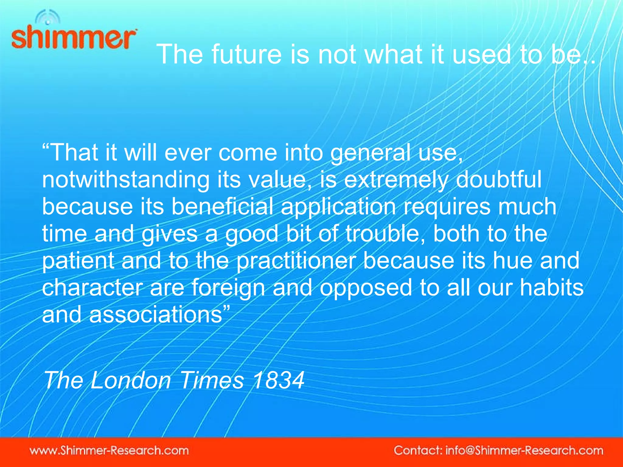 The future is not what it used to be.. “ That it will ever come into general use, notwithstanding its value, is extremely doubtful because its beneficial application requires much time and gives a good bit of trouble, both to the patient and to the practitioner because its hue and character are foreign and opposed to all our habits and associations” The London Times 1834 