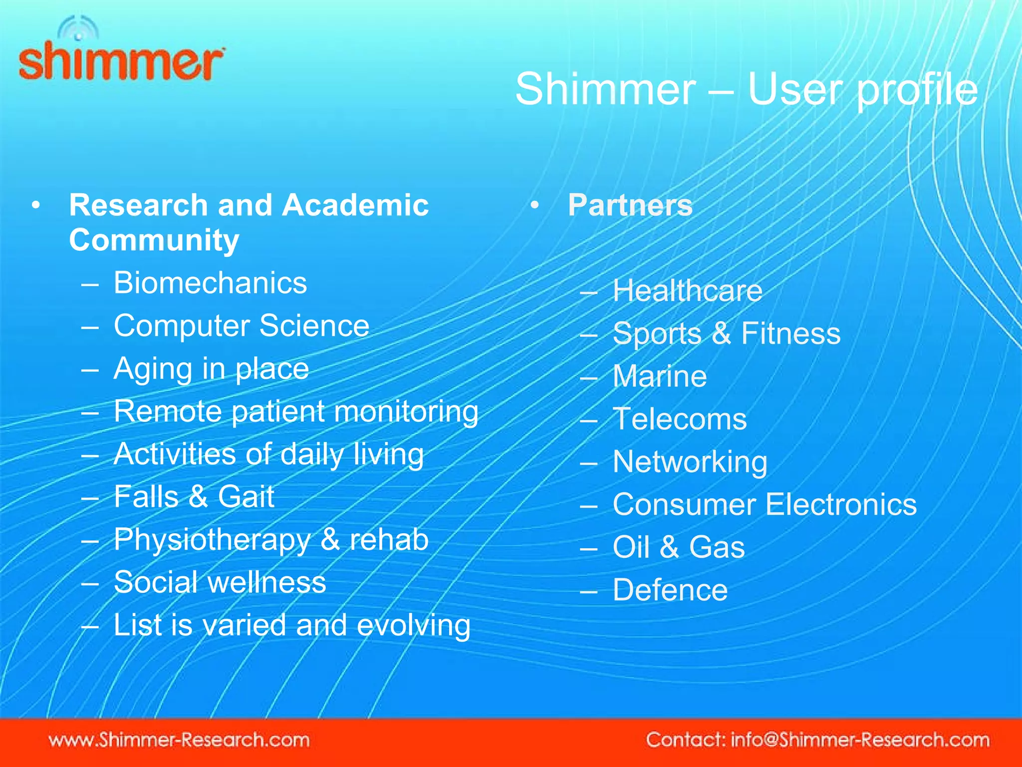 Shimmer – User profile Research and Academic Community Biomechanics Computer Science Aging in place Remote patient monitoring Activities of daily living Falls & Gait Physiotherapy & rehab Social wellness List is varied and evolving Partners Healthcare Sports & Fitness Marine Telecoms Networking Consumer Electronics Oil & Gas Defence 