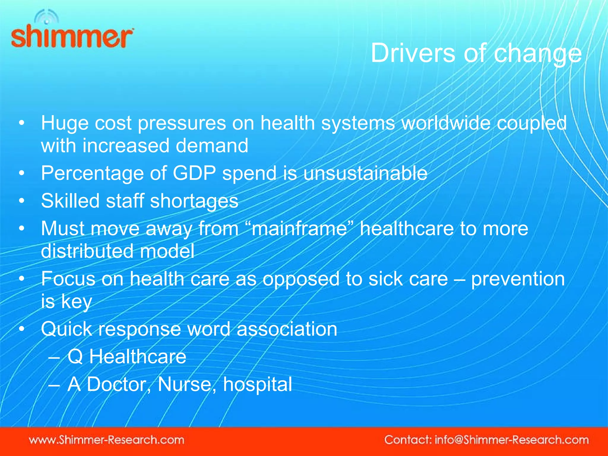 Drivers of change Huge cost pressures on health systems worldwide coupled with increased demand  Percentage of GDP spend is unsustainable  Skilled staff shortages Must move away from “mainframe” healthcare to more distributed model Focus on health care as opposed to sick care – prevention is key Quick response word association Q Healthcare  A Doctor, Nurse, hospital 