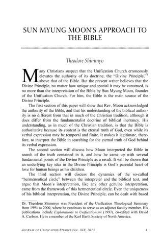 SUN MYUNG MOON’S APPROACH TO
THE BIBLE
Theodore Shimmyo
any Christians suspect that the Unification Church erroneously
elevates the authority of its doctrine, the “Divine Principle,”1
above that of the Bible. But the present writer believes that the
Divine Principle, no matter how unique and special it may be construed, is
no more than the interpretation of the Bible by Sun Myung Moon, founder
of the Unification Church. For him, the Bible is the main source of the
Divine Principle.
M
The first section of this paper will show that Rev. Moon acknowledged
the authority of the Bible, and that his understanding of the biblical author-
ity is no different from that in much of the Christian tradition, although it
does differ from the fundamentalist doctrine of biblical inerrancy. His
understanding, as in much of the Christian tradition, is that the Bible is
authoritative because its content is the eternal truth of God, even while its
verbal expression may be temporal and finite. It makes it legitimate, there-
fore, to interpret the Bible in searching for the eternal truth of God behind
its verbal expression.
The second section will discuss how Moon interpreted the Bible in
search of the truth contained in it, and how he came up with several
fundamental points of the Divine Principle as a result. It will be shown that
an underlying key idea in the Divine Principle is God’s parental heart of
love for human beings as his children.
The third section will discuss the dynamics of the so-called
“hermeneutical circle” between the interpreter and the biblical text, and
argue that Moon’s interpretation, like any other genuine interpretation,
came from the framework of this hermeneutical circle. Even the uniqueness
of his biblical interpretation, the Divine Principle, can be dealt with based
________
Dr. Theodore Shimmyo was President of the Unification Theological Seminary
from 1994 to 2000, where he continues to serve as an adjunct faculty member. His
publications include Explorations in Unificationism (1997), co-edited with David
A. Carlson. He is a member of the Karl Barth Society of North America.
JOURNAL OF UNIFICATION STUDIES VOL. XIV, 2013 1
 