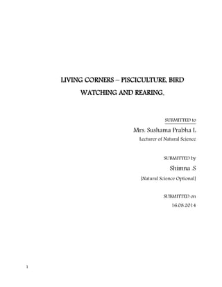 1 
LIVING CORNERS – PISCICULTURE, BIRD 
WATCHING AND REARING. 
SUBMITTED to 
Mrs. Sushama Prabha L 
Lecturer of Natural Science 
SUBMITTED by 
Shimna .S 
[Natural Science Optional] 
SUBMITTED on 
16.08.2014 
 