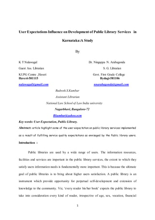1
User Expectations Influence on Development of Public Library Services in
Karnataka:A Study
By
K T Nalawagal Dr. Ningappa N. Arabagonda
Guest Ass. Librarian S. G. Librarian
KUPG Centre ,Haveri Govt. First Grade College
Haveri-581115 Bydagi-581106
nalawagal@gmail.com nnarabagonda@gmail.com
Rudresh.S.Kumbar
Assistant Librarian
National Law School of Law India university
Nagarbhavi, Bangalore-72
Rkumbar@yahoo.ocm
Key words: User Expectation, Public Library.
Abstract: article highlight some of the user expectation on public library services implemented
as a result of fulfilling service quality expectations as envisaged by the Public library users.
Introduction :
Public libraries are used by a wide range of users. The information resources,
facilities and services are important in the public library services, the extent to which they
satisfy users information needs is fundamentally more important. This is because the ultimate
goal of public libraries is to bring about higher users satisfaction. A public library is an
instrument which provide opportunity for perpetual self-development and extension of
knowledge to the community. Viz, ‘every reader his/her book’ expects the public library to
take into consideration every kind of reader, irrespective of age, sex, vocation, financial
 