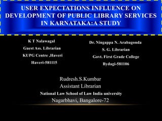 K T Nalawagal
Guest Ass. Librarian
KUPG Centre ,Haveri
Haveri-581115
Dr. Ningappa N. Arabagonda
S. G. Librarian
Govt. First Grade College
Bydagi-581106
USER EXPECTATIONS INFLUENCE ON
DEVELOPMENT OF PUBLIC LIBRARY SERVICES
IN KARNATAKA:A STUDY
Rudresh.S.Kumbar
Assistant Librarian
National Law School of Law India university
Nagarbhavi, Bangalore-72
 