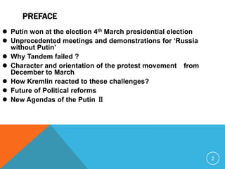 PREFACE
 Putin won at the election 4th March presidential election
 Unprecedented meetings and demonstrations for „Russia
  without Putin‟
 Why Tandem failed ?
 Character and orientation of the protest movement from
  December to March
 How Kremlin reacted to these challenges?
 Future of Political reforms
 New Agendas of the Putin Ⅱ




                                                              2
 