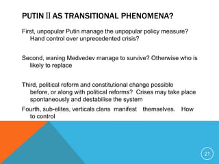 PUTINⅡAS TRANSITIONAL PHENOMENA?
First, unpopular Putin manage the unpopular policy measure?
   Hand control over unprecedented crisis?


Second, waning Medvedev manage to survive? Otherwise who is
  likely to replace


Third, political reform and constitutional change possible
   before, or along with political reforms? Crises may take place
   spontaneously and destabilise the system
Fourth, sub-elites, verticals clans manifest themselves. How
  to control




                                                                    21
 