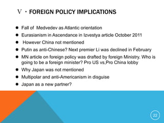 Ⅴ・FOREIGN POLICY IMPLICATIONS

 Fall of Medvedev as Atlantic orientation
 Eurasianism in Ascendance in Izvestya article October 2011
 However China not mentioned
 Putin as anti-Chinese? Next premier Li was declined in February
 MN article on foreign policy was drafted by foreign Ministry. Who is
  going to be a foreign minister? Pro US vs,Pro China lobby
 Why Japan was not mentioned
 Multipolar and anti-Americanism in disguise
 Japan as a new partner?




                                                                    22
 