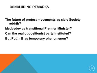 CONCLUDING REMARKS


The future of protest movements as civic Society
  rebirth?
Medvedev as transitional Premier Minister?
Can the real oppositionist party instituted?
But Putin Ⅱ as temporary phenomenon?




                                                   23
 