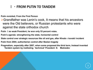 Ⅰ・FROM PUTIN TO TANDEM

Putin revisited, From the First Person
Grandfather was Lenin’s cook, It means that his ancestors
 were the Old believers, or Russian protestants who were
 against the state orthodox church
Putin Ⅰas weak President, he won only 53 percent votes.
Putin‟s agenda: strengthening the state, horizontal control
State control over strategic resources like oil and gas, after Khodoｒkovskii incident
Putin from 2004, authoritarian control after Beslan tragedy
Pragmatism, especially after 2007, when some proposed the third term, Instead invented
   Tandem system by instituting „technical‟ President D. Medvedev




                                                                                        3
 