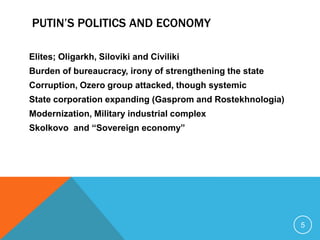 PUTIN’S POLITICS AND ECONOMY

Elites; Oligarkh, Siloviki and Civiliki
Burden of bureaucracy, irony of strengthening the state
Corruption, Ozero group attacked, though systemic
State corporation expanding (Gasprom and Rostekhnologia)
Modernization, Military industrial complex
Skolkovo and “Sovereign economy”




                                                           5
 