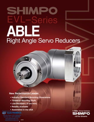 EVL–Series
ABLERight Angle Servo Reducers
New Performance Leader
Industry Standard Mounting Dimensions
Thread-in Mounting Style
Low Backlash (8 arc-min)
Readily Available
Assembled in the USA
ELECTROMATE
Toll Free Phone (877) SERVO98
Toll Free Fax (877) SERV099
www.electromate.com
sales@electromate.com
Sold & Serviced By:
 