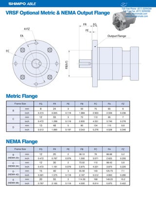 16 SHIMPO DRIVES, INC. / 1701 GLENLAKE AVE ITASCA IL 60143 / P: 800.842.1479 / F: 630.924.7382 / INFO@SHIMPODRIVES.COM / WWW.SHIMPODRIVES.COM
ABLE
VRSF Optional Metric & NEMA Output Flange
FB(h7)
FR
FE
FG
FC
FA Output Flange
4-FZ
Metric Flange
FG FR FE FB FC FA FZ
mm 8 24 3 50 75 65 6
inch 0.315 0.945 0.118 1.969 2.953 2.559 0.236
mm 12 33 3 72 110 95 7
inch 0.472 1.299 0.118 2.835 4.331 3.740 0.276
mm 13 48 5 90 134 115 8.8
inch 0.512 1.890 0.197 3.543 5.276 4.528 0.346
Frame Size
B
C
D
NEMA Flange
FG FR FE FB FC FA FZ
B mm 12 20 2 38.10 78 66.68 5.2
(NEMA 23) inch 0.472 0.787 0.079 1.500 3.071 2.625 0.205
C mm 12 30 2 73.02 110 98.43 5.6
(NEMA 34) inch 0.472 1.181 0.079 2.875 4.331 3.875 0.220
D mm 15 40 3 55.56 140 125.73 7.1
(NEMA 42) inch 0.591 1.575 0.118 2.187 5.512 4.950 0.280
E mm 20 55 3 114.30 168 149.23 10.2
(NEMA 56) inch 0.787 2.165 0.118 4.500 6.614 5.875 0.402
Frame Size
ELECTROMATE
Toll Free Phone (877) SERVO98
Toll Free Fax (877) SERV099
www.electromate.com
sales@electromate.com
Sold & Serviced By:
 