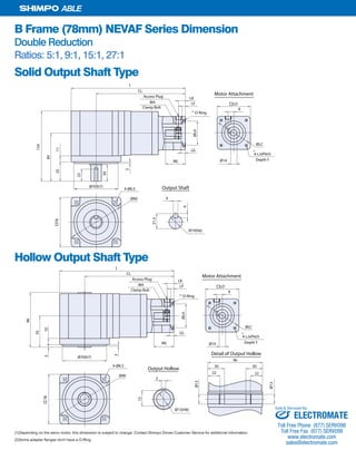 20 SHIMPO DRIVES, INC. / 1701 GLENLAKE AVE ITASCA IL 60143 / P: 800.842.1479 / F: 630.924.7382 / INFO@SHIMPODRIVES.COM / WWW.SHIMPODRIVES.COM
ABLE
B Frame (78mm) NEVAF Series Dimension
Double Reduction
Ratios: 5:1, 9:1, 15:1, 27:1
Solid Output Shaft Type
Hollow Output Shaft Type
(1)Depending on the servo motor, this dimension is subject to change. Contact Shimpo Drives Customer Service for additional information.
(2)Some adapter flanges don't have a O-Ring.
Ø14ML
LG
ØLH
LF
LK
9
ØLC
78
Ø70(h7)
CL
L
85
1135
124
30
3
Ø90 6
21.5
6
Ø19(h6)
Output Shaft4-Ø6.5
22
Access Plug
M4 LD
4-LJxPitch
O-Ring
Depth Y
Clamp Bolt
Motor Attachment
(1)
(2)
Ø14ML
LG
ØLH
LF
LK
9
ØLC
78
CL
L
Ø90
4-Ø6.5
Access Plug
M4 LD
4-LJxPitch
O-Ring
Ø70(h7)
55
105
96
3
5
15
Output Hollow
Ø13(H8)
Ø13
Ø13
Detail of Output Hollow
96
30 30
22 22
Depth Y
Clamp Bolt
Motor Attachment
(1)
(2)
ELECTROMATE
Toll Free Phone (877) SERVO98
Toll Free Fax (877) SERV099
www.electromate.com
sales@electromate.com
Sold & Serviced By:
 