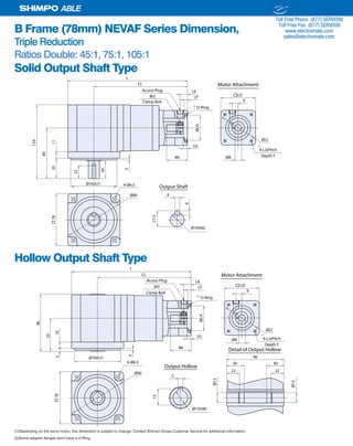 22 SHIMPO DRIVES, INC. / 1701 GLENLAKE AVE ITASCA IL 60143 / P: 800.842.1479 / F: 630.924.7382 / INFO@SHIMPODRIVES.COM / WWW.SHIMPODRIVES.COM
ABLE
B Frame (78mm) NEVAF Series Dimension,
Triple Reduction
Ratios Double: 45:1, 75:1, 105:1
Ø8ML
LG
ØLH
LF
LK
9
ØLC
78
Ø70(h7)
CL
L
85
1135
124
30
3
Ø90 6
21.5
6
Ø19(h6)
Output Shaft4-Ø6.5
22
Access Plug
M3 LD
4-LJxPitch
O-Ring
Depth Y
Clamp Bolt
(1)
(2)
Motor Attachment
Ø8
ML
LG
ØLH
LF
LK
9
ØLC
78
CL
L
Ø90
4-Ø6.5
Access Plug
M3 LD
4-LJxPitch
O-Ring
Ø70(h7)
55
105
96
3
5
15
Output Hollow
Ø13(H8)
Ø13
Ø13
Detail of Output Hollow
96
30 30
22 22
Depth Y
Clamp Bolt
Motor Attachment
(1)
(2)
Solid Output Shaft Type
Hollow Output Shaft Type
(1)Depending on the servo motor, this dimension is subject to change. Contact Shimpo Drives Customer Service for additional information.
(2)Some adapter flanges don't have a O-Ring.
ELECTROMATE
Toll Free Phone (877) SERVO98
Toll Free Fax (877) SERV099
www.electromate.com
sales@electromate.com
Sold & Serviced By:
 