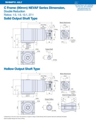 24 SHIMPO DRIVES, INC. / 1701 GLENLAKE AVE ITASCA IL 60143 / P: 800.842.1479 / F: 630.924.7382 / INFO@SHIMPODRIVES.COM / WWW.SHIMPODRIVES.COM
ABLE
C Frame (90mm) NEVAF Series Dimension,
Double Reduction
Ratios: 1:5, 1:9, 15:1, 27:1
Solid Output Shaft Type
Hollow Output Shaft Type
(1)Depending on the servo motor, this dimension is subject to change. Contact Shimpo Drives Customer Service for additional information.
(2)Some adapter flanges don't have a O-Ring.
Ø19ML
LG
ØLH
LF
LK
13.5
ØLC
90
Ø80(h7)
CL
L
87
1135
127
30
3
Ø100 6
21.5
6
Ø19(h6)
Output Shaft4-Ø6.5
22
Access Plug
M4
LD
4-LJxPitch
O-Ring
Depth Y
Clamp Bolt
Motor Attachment
(1)
(2)
Ø19
ML
LG
ØLH
LF
LK
13.5
ØLC
90
CL
L
Ø100
4-Ø6.5
Access Plug
M4
LD
4-LJxPitch
O-Ring
Ø80(h7)
57
115
99
3
5
19
Output Hollow
Ø17(H8)
Ø17
Ø17
Detail of Output Hollow
99
30 30
22 22
Depth Y
Clamp Bolt
Motor Attachment
(1)
(2)
ELECTROMATE
Toll Free Phone (877) SERVO98
Toll Free Fax (877) SERV099
www.electromate.com
sales@electromate.com
Sold & Serviced By:
 