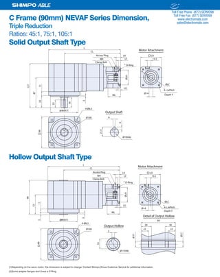 26 SHIMPO DRIVES, INC. / 1701 GLENLAKE AVE ITASCA IL 60143 / P: 800.842.1479 / F: 630.924.7382 / INFO@SHIMPODRIVES.COM / WWW.SHIMPODRIVES.COM
ABLE
C Frame (90mm) NEVAF Series Dimension,
Triple Reduction
Ratios: 45:1, 75:1, 105:1
Solid Output Shaft Type
Hollow Output Shaft Type
(1)Depending on the servo motor, this dimension is subject to change. Contact Shimpo Drives Customer Service for additional information.
(2)Some adapter flanges don't have a O-Ring.
Ø14
ML
LG
ØLH
LF
LK
13.5
ØLC
90
Ø80(h7)
CL
L
87
1135
127
30
3
Ø100 6
21.5
6
Ø19(h6)
Output Shaft
4-Ø6.5
22
Access Plug
M4
LD
4-LJxPitch
O-Ring
Depth Y
Clamp Bolt
Motor Attachment
(1)
(2)
Ø14
ML
LG
ØLH
LF
LK
13.5
ØLC
90
CL
L
Ø100
4-Ø6.5
Access Plug
M4
LD
4-LJxPitch
O-Ring
Ø80(h7)
57
115
99
3
5
19
Output Hollow
Ø17(H8)
Ø17
Ø17
Detail of Output Hollow
99
30 30
22 22
Depth Y
Clamp Bolt
Motor Attachment
(1)
(2)
ELECTROMATE
Toll Free Phone (877) SERVO98
Toll Free Fax (877) SERV099
www.electromate.com
sales@electromate.com
Sold & Serviced By:
 