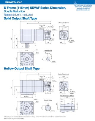 28 SHIMPO DRIVES, INC. / 1701 GLENLAKE AVE ITASCA IL 60143 / P: 800.842.1479 / F: 630.924.7382 / INFO@SHIMPODRIVES.COM / WWW.SHIMPODRIVES.COM
ABLE
D Frame (115mm) NEVAF Series Dimension,
Double Reduction
Ratios: 5:1, 9:1, 15:1, 27:1
Solid Output Shaft Type
Hollow Output Shaft Type
(1)Depending on the servo motor, this dimension is subject to change. Contact Shimpo Drives Customer Service for additional information.
(2)Some adapter flanges don't have a O-Ring.
Ø19ML
LG
ØLH
LF
LK
13.5
ØLC
115
Ø110
CL
L
114
1448
164
40
5
Ø130 8
27
7
Ø24(h6)
Output Shaft4-Ø8.5
30
Access Plug
M4
LD
4-LJxPitch
O-Ring
Depth Y
Clamp Bolt
Motor Attachment
(1)
(2)
Ø19
ML
LG
ØLH
LF
LK
13.5
ØLC
115
CL
L
Ø130
4-Ø8.5
Access Plug
M4
LD
4-LJxPitch
O-Ring
Ø110(h7)
74
148
127
5
8
27
Output Hollow
Ø24(H8)
Ø24
Ø24
Detail of Output Hollow
127
45 45
22 22
Depth Y
Clamp Bolt
Motor Attachment
(1)
(2)
ELECTROMATE
Toll Free Phone (877) SERVO98
Toll Free Fax (877) SERV099
www.electromate.com
sales@electromate.com
Sold & Serviced By:
 