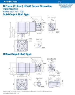 30 SHIMPO DRIVES, INC. / 1701 GLENLAKE AVE ITASCA IL 60143 / P: 800.842.1479 / F: 630.924.7382 / INFO@SHIMPODRIVES.COM / WWW.SHIMPODRIVES.COM
ABLE
D Frame (115mm) NEVAF Series Dimension,
Triple Reduction
Ratios: 45:1, 75:1, 105:1
Solid Output Shaft Type
Hollow Output Shaft Type
(1)Depending on the servo motor, this dimension is subject to change. Contact Shimpo Drives Customer Service for additional information.
(2)Some adapter flanges don't have a O-Ring.
Ø14
ML
LG
ØLH
LF
LK
13.5
ØLC
115
Ø110
CL
L
114
1448
164
40
5
Ø130 8
27
7
Ø24(h6)
Output Shaft4-Ø8.5
30 Access Plug
M4
LD
4-LJxPitch
O-Ring
Depth Y
Clamp Bolt
Motor Attachment
(1)
(2)
Ø14
ML
LG
ØLH
LF
LK
13.5
ØLC
115
CL
L
Ø130
4-Ø8.5
Access Plug
M4 LD
4-LJxPitch
O-Ring
Ø110(h7)
74
148
127
5
8
27
Output Hollow
Ø24(H8)
Ø24
Ø24
Detail of Output Hollow
127
45 45
22 22
Depth Y
Clamp Bolt
Motor Attachment
(1)
(2)
ELECTROMATE
Toll Free Phone (877) SERVO98
Toll Free Fax (877) SERV099
www.electromate.com
sales@electromate.com
Sold & Serviced By:
 