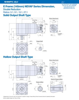 32 SHIMPO DRIVES, INC. / 1701 GLENLAKE AVE ITASCA IL 60143 / P: 800.842.1479 / F: 630.924.7382 / INFO@SHIMPODRIVES.COM / WWW.SHIMPODRIVES.COM
ABLE
E Frame (145mm) NEVAF Series Dimension,
Double Reduction
Ratios: 5:1, 9:1, 15:1, 27:1
Solid Output Shaft Type
Hollow Output Shaft Type
(1)Depending on the servo motor, this dimension is subject to change. Contact Shimpo Drives Customer Service for additional information.
(2)Some adapter flanges don't have a O-Ring.
Ø24ML
LG
ØLH
LF
LK
15
ØLC
145
Ø110
CL
L
133
1463
183
55
5
Ø165 10
35
8
Ø32(h6)
Output Shaft4-Ø11
45
Access Plug
M5
LD
4-LJxPitch
O-Ring
Depth Y
Clamp Bolt
Motor Attachment
(1)
(2)
Ø24
ML
LG
ØLH
LF
LK
15
ØLC
145
CL
L
Ø165
4-Ø11
Access Plug
M5
LD
4-LJxPitch
O-Ring
Ø130(h7)
78
148
131
5
10
35
Output Hollow
Ø32(H8)
Ø32
Ø32
Detail of Output Hollow
131
50 50
22 22
Depth Y
Clamp Bolt
Motor Attachment
(1)
(2)
ELECTROMATE
Toll Free Phone (877) SERVO98
Toll Free Fax (877) SERV099
www.electromate.com
sales@electromate.com
Sold & Serviced By:
 