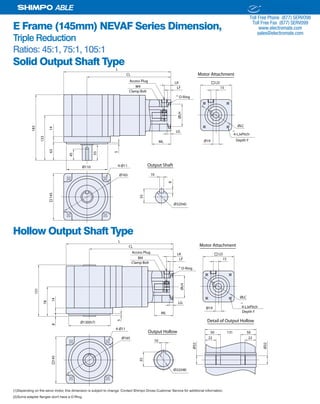 34 SHIMPO DRIVES, INC. / 1701 GLENLAKE AVE ITASCA IL 60143 / P: 800.842.1479 / F: 630.924.7382 / INFO@SHIMPODRIVES.COM / WWW.SHIMPODRIVES.COM
ABLE
E Frame (145mm) NEVAF Series Dimension,
Triple Reduction
Ratios: 45:1, 75:1, 105:1
Solid Output Shaft Type
Hollow Output Shaft Type
(1)Depending on the servo motor, this dimension is subject to change. Contact Shimpo Drives Customer Service for additional information.
(2)Some adapter flanges don't have a O-Ring.
Ø19ML
LG
ØLH
LF
LK
15
ØLC
145
Ø110
CL
L
133
1463
183
55
5
Ø165 10
35
8
Ø32(h6)
Output Shaft4-Ø11
45
Access Plug
M4
LD
4-LJxPitch
O-Ring
Depth Y
Clamp Bolt
Motor Attachment
(1)
(2)
Ø19
ML
LG
ØLH
LF
LK
15
ØLC
145
CL
L
Ø165
4-Ø11
Access Plug
M4
LD
4-LJxPitch
O-Ring
Ø130(h7)
78
148
131
5
10
35
Output Hollow
Ø32(H8)
Ø32
Ø32
Detail of Output Hollow
13150 50
22 22
Depth Y
Clamp Bolt
Motor Attachment
(1)
(2)
ELECTROMATE
Toll Free Phone (877) SERVO98
Toll Free Fax (877) SERV099
www.electromate.com
sales@electromate.com
Sold & Serviced By:
 
