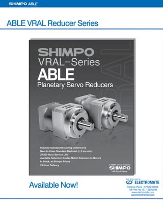 38 SHIMPO DRIVES, INC. / 1701 GLENLAKE AVE ITASCA IL 60143 / P: 800.842.1479 / F: 630.924.7382 / INFO@SHIMPODRIVES.COM / WWW.SHIMPODRIVES.COM
ABLE
ABLE VRAL Reducer Series
Available Now!
VRAL–Series
ABLEPlanetary Servo Reducers
Industry Standard Mounting Dimensions
Best-In-Class Standard Backlash ( 5 arc-min)
20,000 Hour Service Life
Available Selection Guides Match Reducers to Motors
In Stock, at Shimpo Prices
24 Hour Delivery
ELECTROMATE
Toll Free Phone (877) SERVO98
Toll Free Fax (877) SERV099
www.electromate.com
sales@electromate.com
Sold & Serviced By:
 