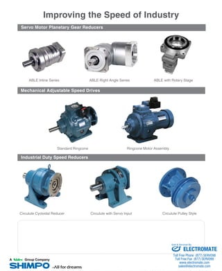 ABLE Inline Series
Improving the Speed of Industry
Servo Motor Planetary Gear Reducers
ABLE Right Angle Series
Standard Ringcone
ABLE with Rotary Stage
Industrial Duty Speed Reducers
Ringcone Motor Assembly
Circulute Cycloidal Reducer Circulute Pulley StyleCirculute with Servo Input
Mechanical Adjustable Speed Drives
ELECTROMATE
Toll Free Phone (877) SERVO98
Toll Free Fax (877) SERV099
www.electromate.com
sales@electromate.com
Sold & Serviced By:
 