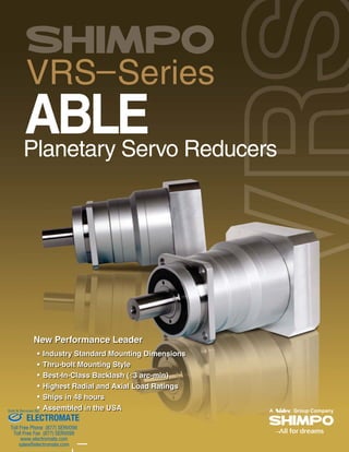 VRS–Series
ABLEPlanetary Servo Reducers
New Performmaaance LLLeadddeeerr
Industry Standard Mounting Dimmmmmmmmmmmmmmmmmmmmmmmmmmmmmmmmmeeeeennnnnnnnnnnnnnssssssssssiiiionnnnnnnnnnnnnnnnnnsssssssssss
Thru-bolt Mountingg Styyle
BBeesstt-IInn-CCllaassss BBaacckkllaasshh ((33333333 aaaaaaaaaaaaaaaaarrrrrrrrrrrrrrrrrrrccccccccccccccccccccccccc-----mmmmmmmmmmmmmmmmmmmmmmmmmiiiiiiiiiiiiiiiiiiinnnnnnnnnnnnnnnnnnnnnnn)))))))))))))))))))))))))))))))
Highest Radial and Axial LLLLLLLLLLoooooooooaaaaaddddd RRRRRRRaaaaaatttttttttiiiiiinnnnnnnngggggggggsssssssssss
Ships in 48 hours
Assembled in the USA
New Performance Leader
Industry Standard Mounting Dimensions
Thru-bolt Mounting Style
Best-In-Class Backlash (3 arc-min)
Highest Radial and Axial Load Ratings
Ships in 48 hours
Assembled in the USA
ELECTROMATE
Toll Free Phone (877) SERVO98
Toll Free Fax (877) SERV099
www.electromate.com
sales@electromate.com
Sold & Serviced By:
 