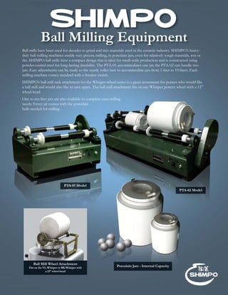 Ball Milling Equipment
Porcelain Jars - Internal Capacity
PTA-01 Model
Ball Mill Wheel Attachment
Fits on the VL-Whisper or RK-Whisper with
a 12” wheel-head
Ball mills have been used for decades to grind and mix materials used in the ceramic industry. SHIMPO’s heavy-
duty ball milling machines enable very precise milling, in porcelain jars, even for relatively tough materials, wet or
dry. SHIMPO ball mills have a compact design that is ideal for small-scale production and is constructed using
powder-coated steel for long-lasting durability. The PTA-01 accommodates one jar, the PTA-02 can handle two
jars. Easy adjustments can be made to the sturdy roller bars to accommodate jars from 1-liter to 10-liters. Each
milling machine comes standard with a breaker switch.
SHIMPO’s ball mill rack attachment for the Whisper wheel series is a great investment for potters who would like
a ball mill and would also like to save space. The ball mill attachment ﬁts on any Whisper pottery wheel with a 12”
wheel-head.
One to ten liter jars are also available to complete your milling
needs. Every jar comes with the porcelain
balls needed for milling.
PTA-02 Model
 