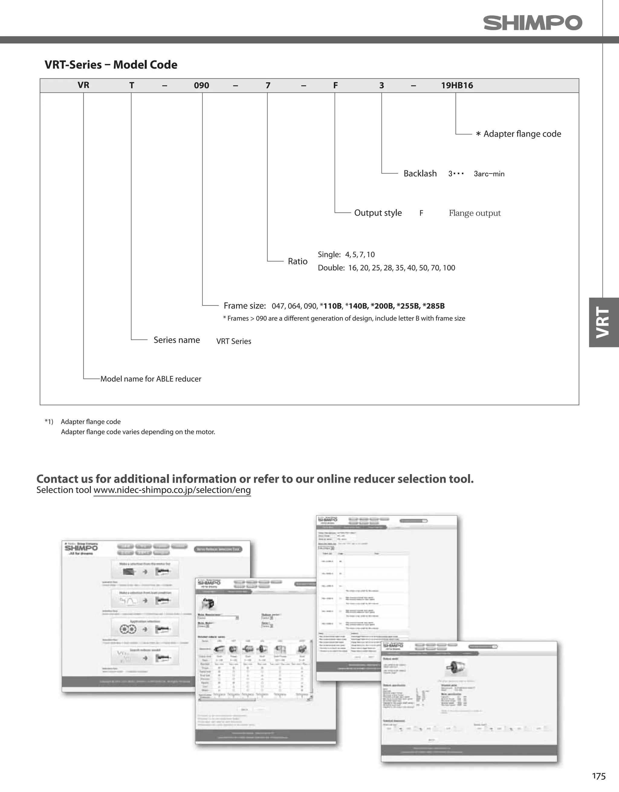 175
VRT
VRT-Series – Model Code
Adapter flange code
VR T 090− − 7 F 3 19HB16− −
Backlash
Output style F・・・ Flange output
Ratio
Single: 4,5,7,10
Double: 16, 20, 25, 28, 35, 40, 50, 70, 100
Frame size:
Model name for ABLE reducer
Series name VRT Series
047, 064, 090, *110B, *140B, *200B, *255B, *285B
*1) Adapter flange code
Adapter flange code varies depending on the motor.
* Frames > 090 are a different generation of design, include letter B with frame size
Contact us for additional information or refer to our online reducer selection tool.
Selection tool www.nidec-shimpo.co.jp/selection/eng
 