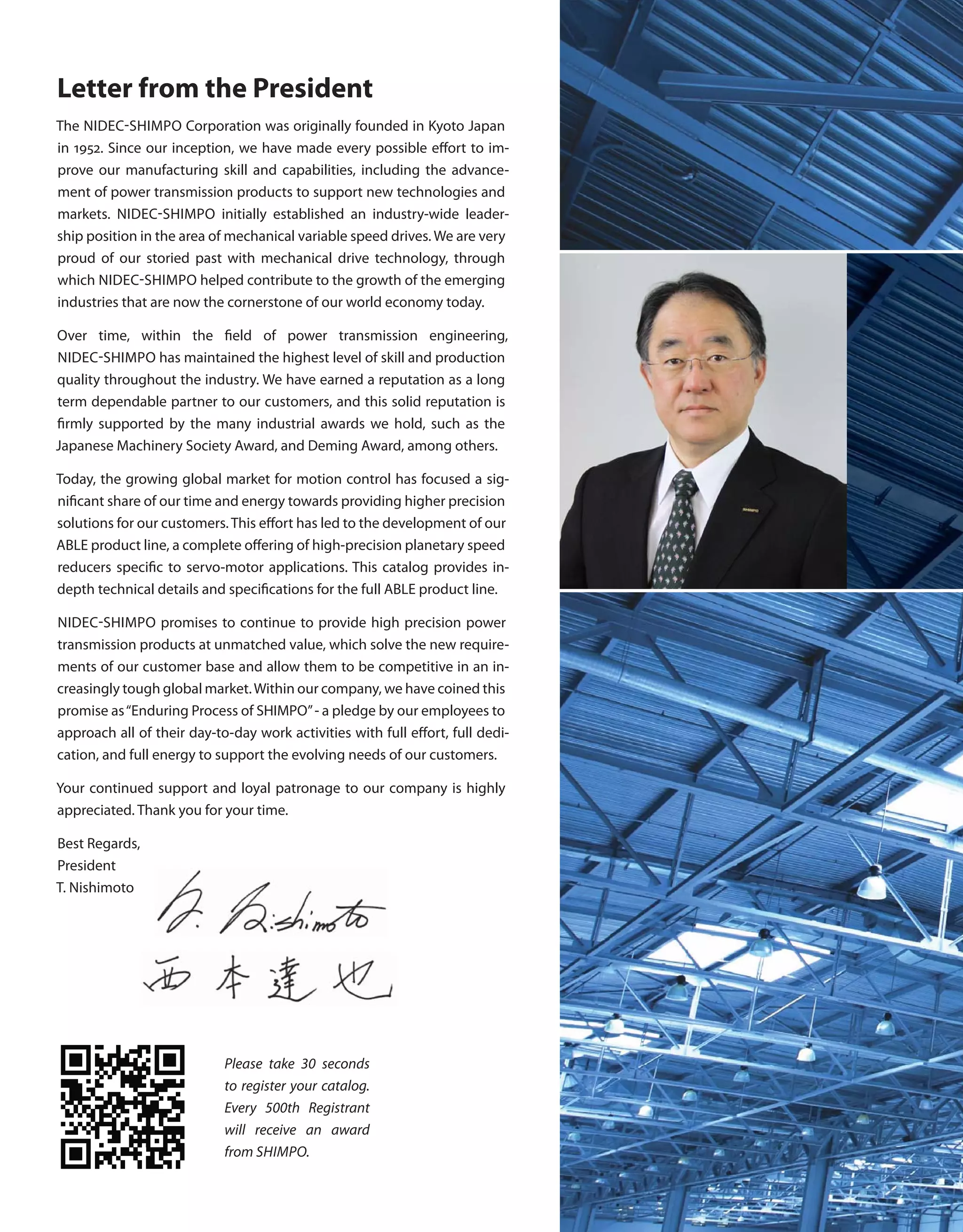 Letter from the President
The NIDEC-SHIMPO Corporation was originally founded in Kyoto Japan
in 1952. Since our inception, we have made every possible effort to im-
prove our manufacturing skill and capabilities, including the advance-
ment of power transmission products to support new technologies and
markets. NIDEC-SHIMPO initially established an industry-wide leader-
ship position in the area of mechanical variable speed drives. We are very
proud of our storied past with mechanical drive technology, through
which NIDEC-SHIMPO helped contribute to the growth of the emerging
industries that are now the cornerstone of our world economy today.
Over time, within the field of power transmission engineering,
NIDEC-SHIMPO has maintained the highest level of skill and production
quality throughout the industry. We have earned a reputation as a long
term dependable partner to our customers, and this solid reputation is
firmly supported by the many industrial awards we hold, such as the
Japanese Machinery Society Award, and Deming Award, among others.
Today, the growing global market for motion control has focused a sig-
nificant share of our time and energy towards providing higher precision
solutions for our customers. This effort has led to the development of our
ABLE product line, a complete offering of high-precision planetary speed
reducers specific to servo-motor applications. This catalog provides in-
depth technical details and specifications for the full ABLE product line.
NIDEC-SHIMPO promises to continue to provide high precision power
transmission products at unmatched value, which solve the new require-
ments of our customer base and allow them to be competitive in an in-
creasingly tough global market.Within our company, we have coined this
promise as“Enduring Process of SHIMPO”- a pledge by our employees to
approach all of their day-to-day work activities with full effort, full dedi-
cation, and full energy to support the evolving needs of our customers.
Your continued support and loyal patronage to our company is highly
appreciated. Thank you for your time.
Best Regards,
President
T. Nishimoto
Please take 30 seconds
to register your catalog.
Every 500th Registrant
will receive an award
from SHIMPO.
 