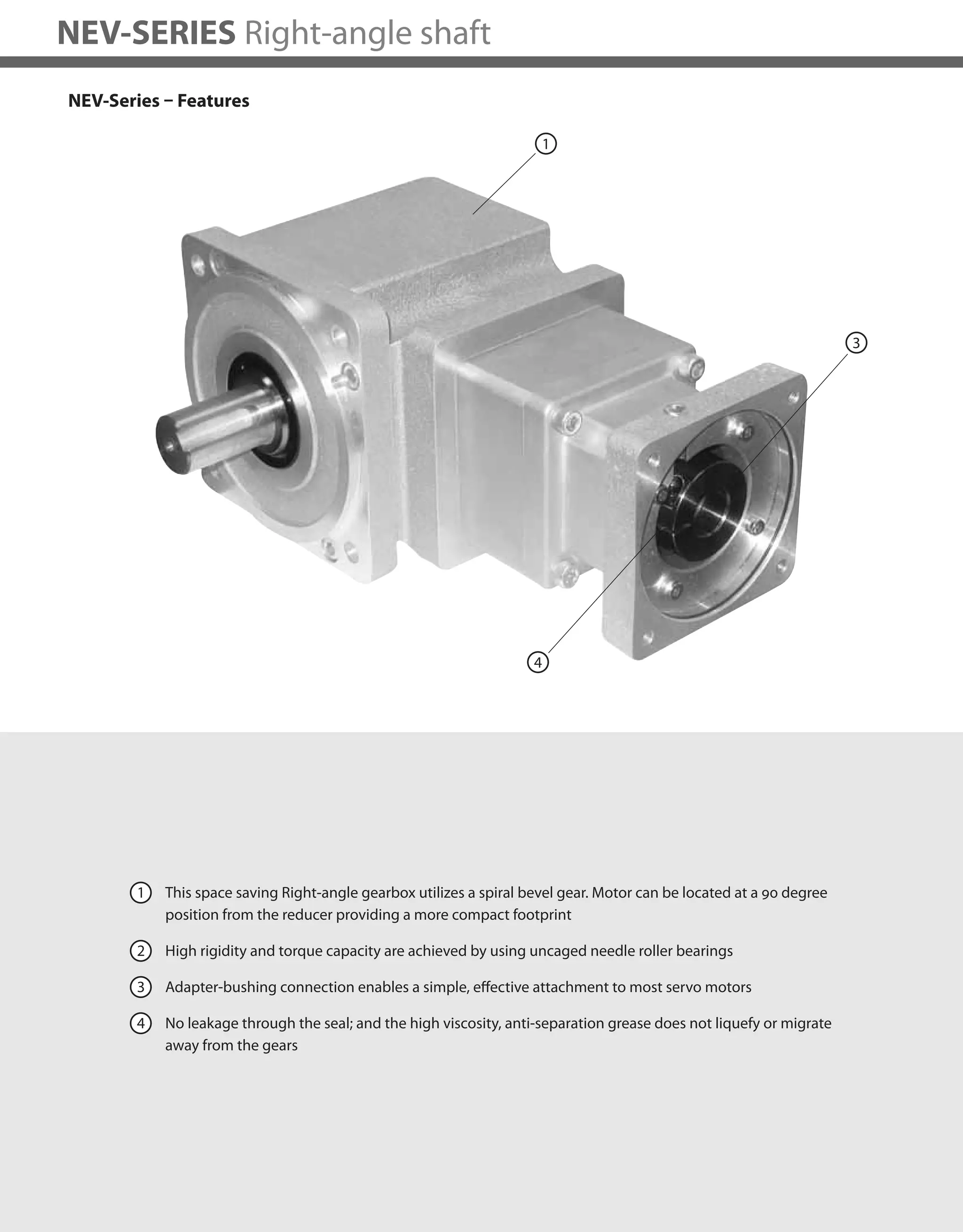 226
NEV-SERIES Right-angle shaft
NEV-Series – Features
1 This space saving Right-angle gearbox utilizes a spiral bevel gear. Motor can be located at a 90 degree
position from the reducer providing a more compact footprint
2 High rigidity and torque capacity are achieved by using uncaged needle roller bearings
3 Adapter-bushing connection enables a simple, effective attachment to most servo motors
4 No leakage through the seal; and the high viscosity, anti-separation grease does not liquefy or migrate
away from the gears
4
1
3
 