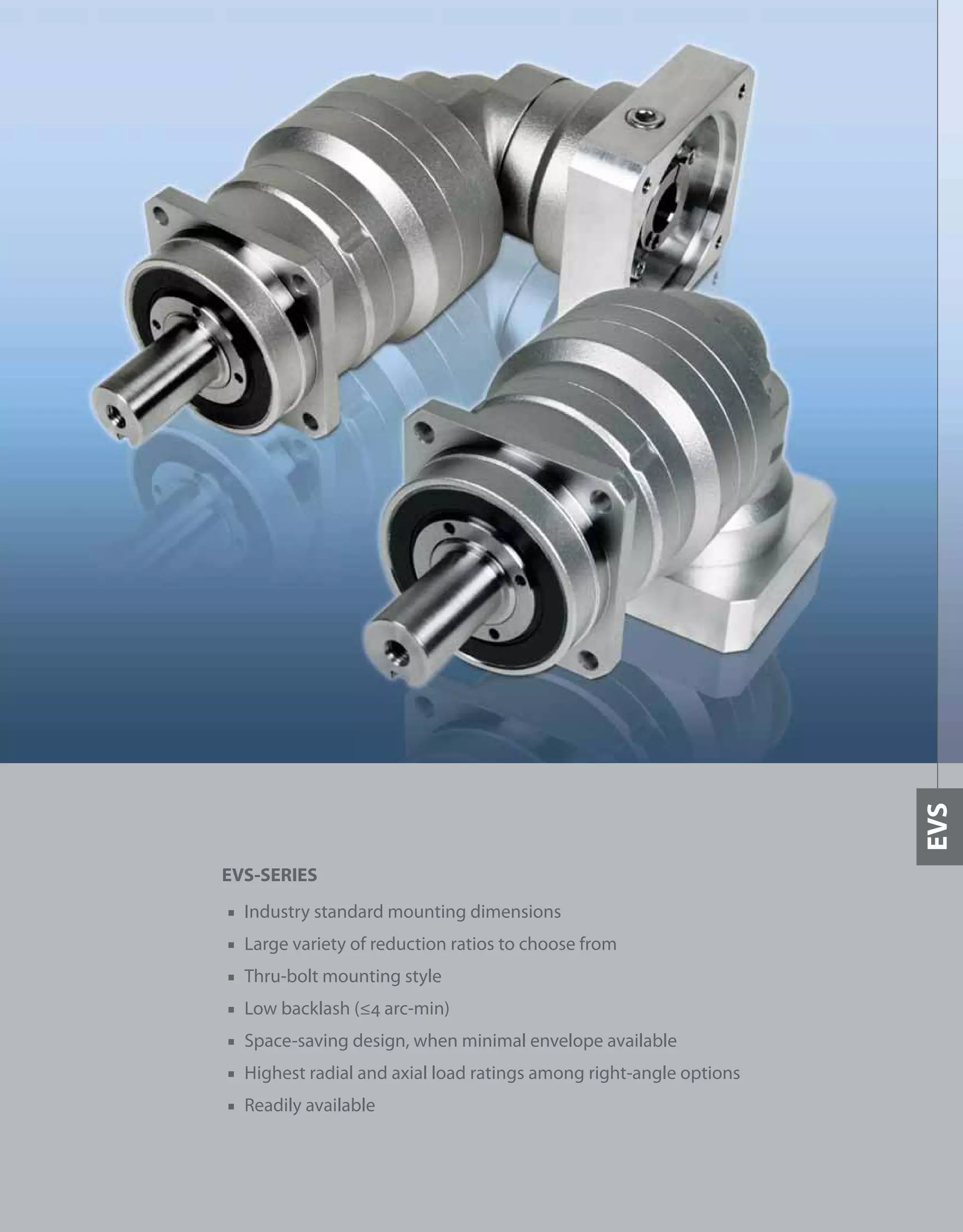 325
EVS-SERIES
■ Industry standard mounting dimensions
■ Large variety of reduction ratios to choose from
■ Thru-bolt mounting style
■ Low backlash (≤4 arc-min)
■ Space-saving design, when minimal envelope available
■ Highest radial and axial load ratings among right-angle options
■ Readily available
EVS
 