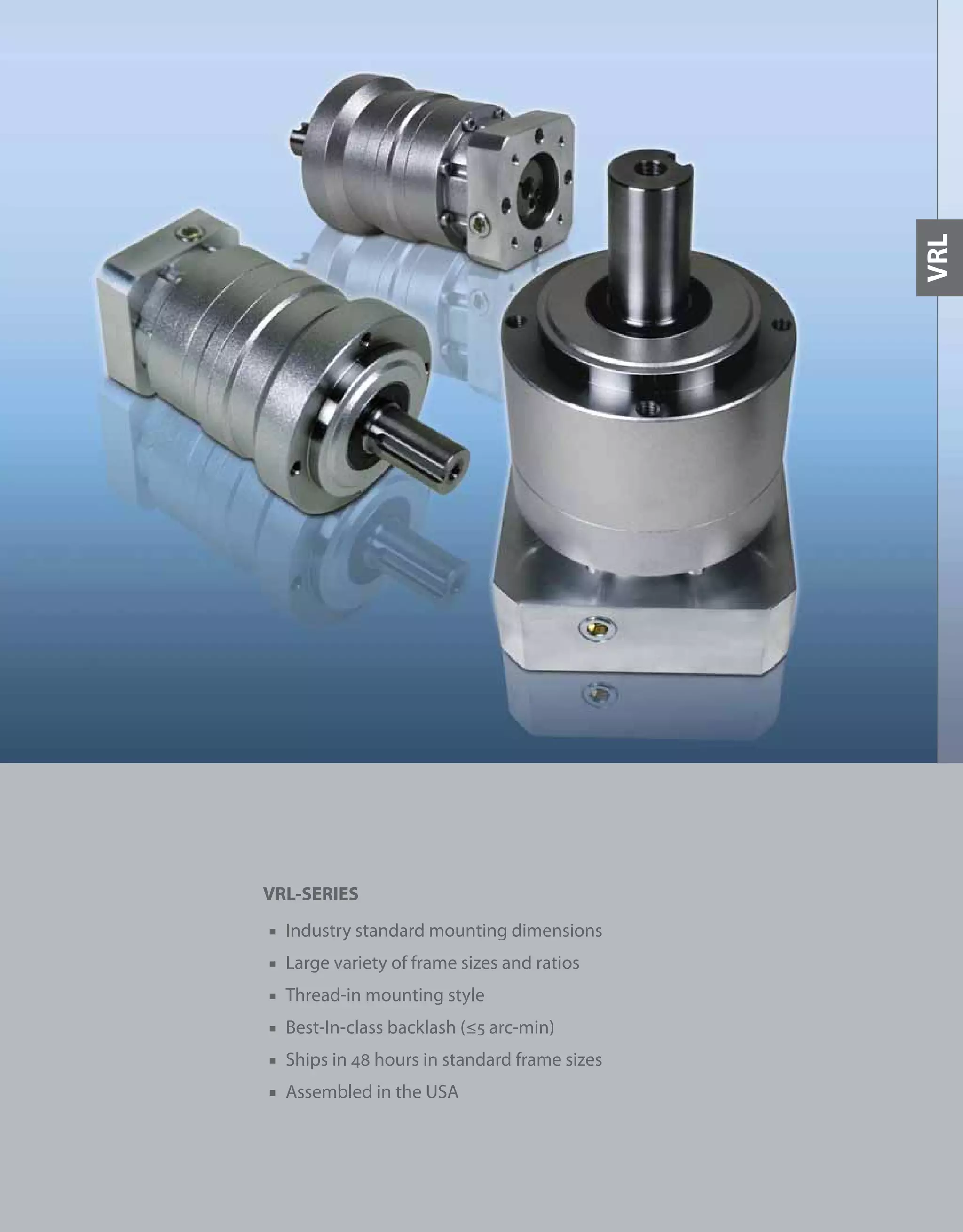 33
VRL-SERIES
■ Industry standard mounting dimensions
■ Large variety of frame sizes and ratios
■ Thread-in mounting style
■ Best-In-class backlash (≤5 arc-min)
■ Ships in 48 hours in standard frame sizes
■ Assembled in the USA
VRL
 