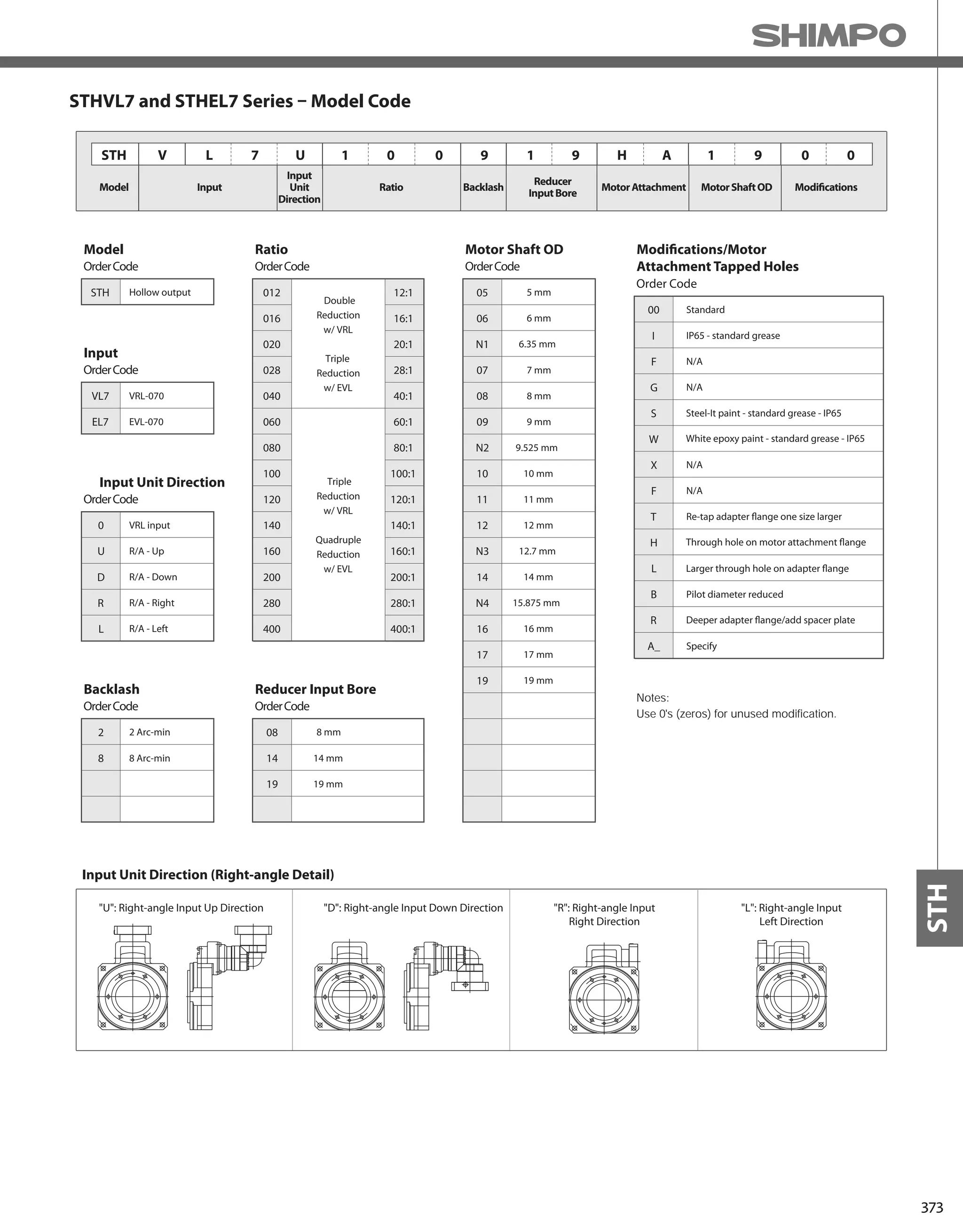 373
STH
STHVL7 and STHEL7 Series – Model Code
Model Ratio Motor Shaft OD Modifications/Motor
Attachment Tapped HolesOrderCode OrderCode OrderCode
Order Code
STH 012 12:1 05
00
016 16:1 06
I
Input
020 20:1 N1
F
OrderCode 028 28:1 07
G
VL7 040 40:1 08
S
EL7 060 60:1 09
W
080 80:1 N2
X
Input Unit Direction
100 100:1 10
F
OrderCode 120 120:1 11
T
0 140 140:1 12
H
U 160 160:1 N3
L
D 200 200:1 14
B
R 280 280:1 N4
R
L 400 400:1 16
A_
17
Backlash Reducer Input Bore
19
Notes:
OrderCode OrderCode
2 08
8 14
19
Input Unit Direction (Right-angle Detail)
Hollow output
Double
Reduction
w/ VRL
_
Triple
Reduction
w/ EVL
5 mm
Standard
6 mm
IP65 - standard grease
6.35 mm
N/A
7 mm
N/A
VRL-070 8 mm
Steel-It paint - standard grease - IP65
EVL-070
Triple
Reduction
w/ VRL
_
Quadruple
Reduction
w/ EVL
9 mm
White epoxy paint - standard grease - IP65
9.525 mm
N/A
10 mm
N/A
11 mm
Re-tap adapter flange one size larger
VRL input 12 mm
Through hole on motor attachment flange
R/A - Up 12.7 mm
Larger through hole on adapter flange
R/A - Down 14 mm
Pilot diameter reduced
R/A - Right 15.875 mm
Deeper adapter flange/add spacer plate
R/A - Left 16 mm
Specify
17 mm
19 mm
Use 0's (zeros) for unused modification.
2 Arc-min 8 mm
8 Arc-min 14 mm
19 mm
MotorShaftOD ModificationsMotorAttachment
Input
Unit
Direction
BacklashRatio
Reducer
InputBore
InputModel
LV 7 U 1 0 0 9 1 9 H A 1 9 0 0STH
"U": Right-angle Input Up Direction "R": Right-angle Input
Right Direction
"L": Right-angle Input
Left Direction
"D": Right-angle Input Down Direction
 