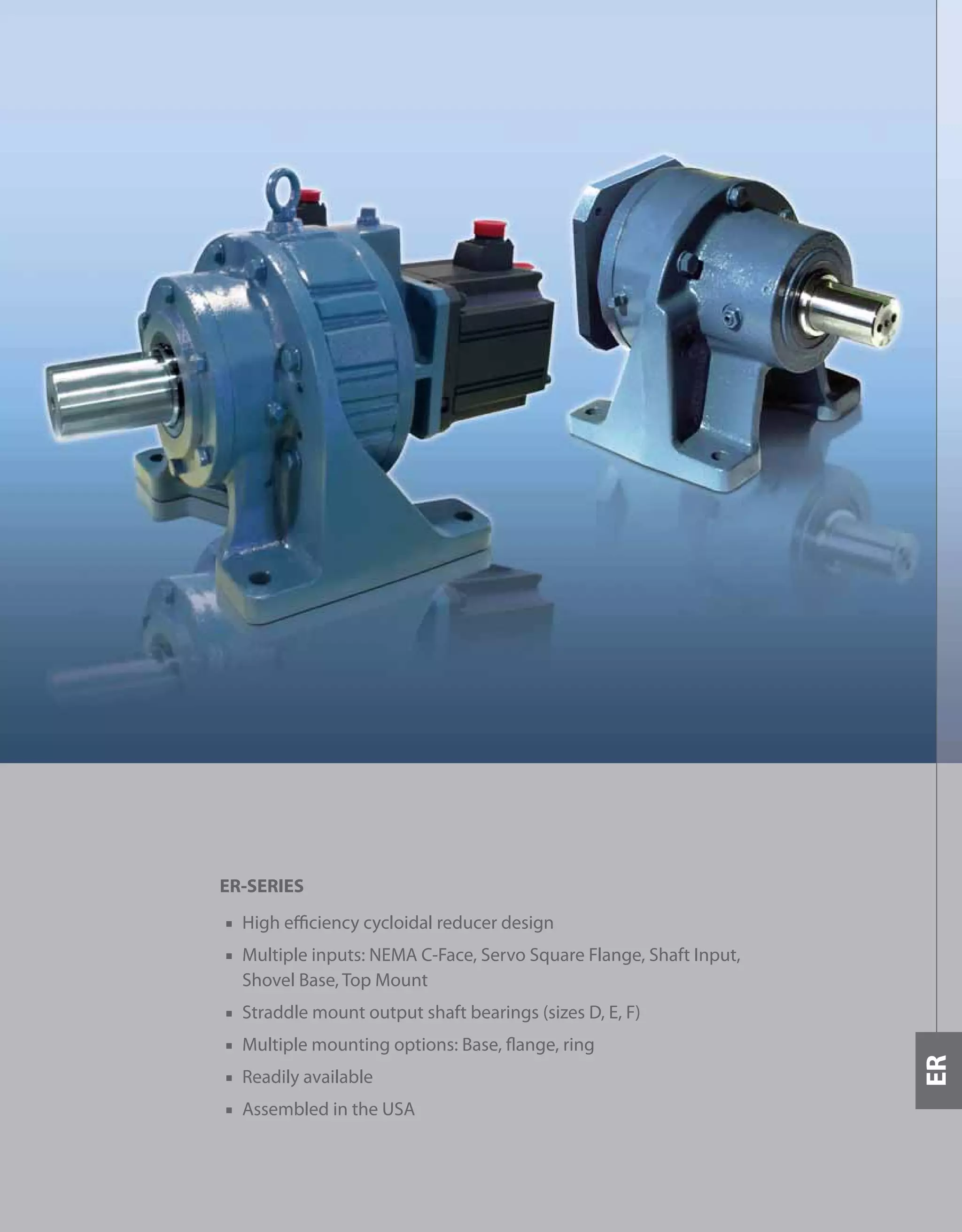409
ER-SERIES
■ High efficiency cycloidal reducer design
■ Multiple inputs: NEMA C-Face, Servo Square Flange, Shaft Input,
Shovel Base, Top Mount
■ Straddle mount output shaft bearings (sizes D, E, F)
■ Multiple mounting options: Base, flange, ring
■ Readily available
■ Assembled in the USA
ER
 