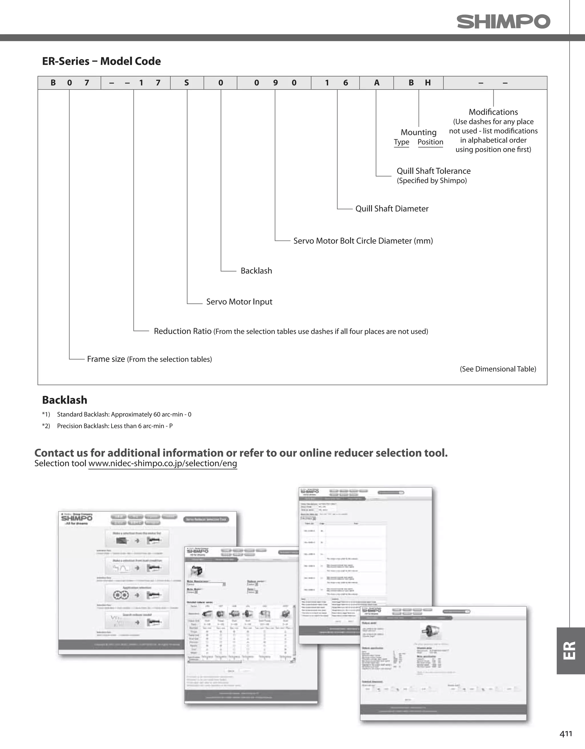 411
ER
ER-Series – Model Code
Backlash
Quill Shaft Diameter
Quill Shaft Tolerance
(Specified by Shimpo)
(See Dimensional Table)
Mounting
Type Position
Modifications
(Use dashes for any place
not used - list modifications
in alphabetical order
using position one first)
Servo Motor Bolt Circle Diameter (mm)
Backlash
Servo Motor Input
Reduction Ratio (From the selection tables use dashes if all four places are not used)
Frame size (From the selection tables)
0B − − − −7 71 S 0 0 9 0 1 6 A B H
*1) Standard Backlash: Approximately 60 arc-min - 0
*2) Precision Backlash: Less than 6 arc-min - P
Contact us for additional information or refer to our online reducer selection tool.
Selection tool www.nidec-shimpo.co.jp/selection/eng
 