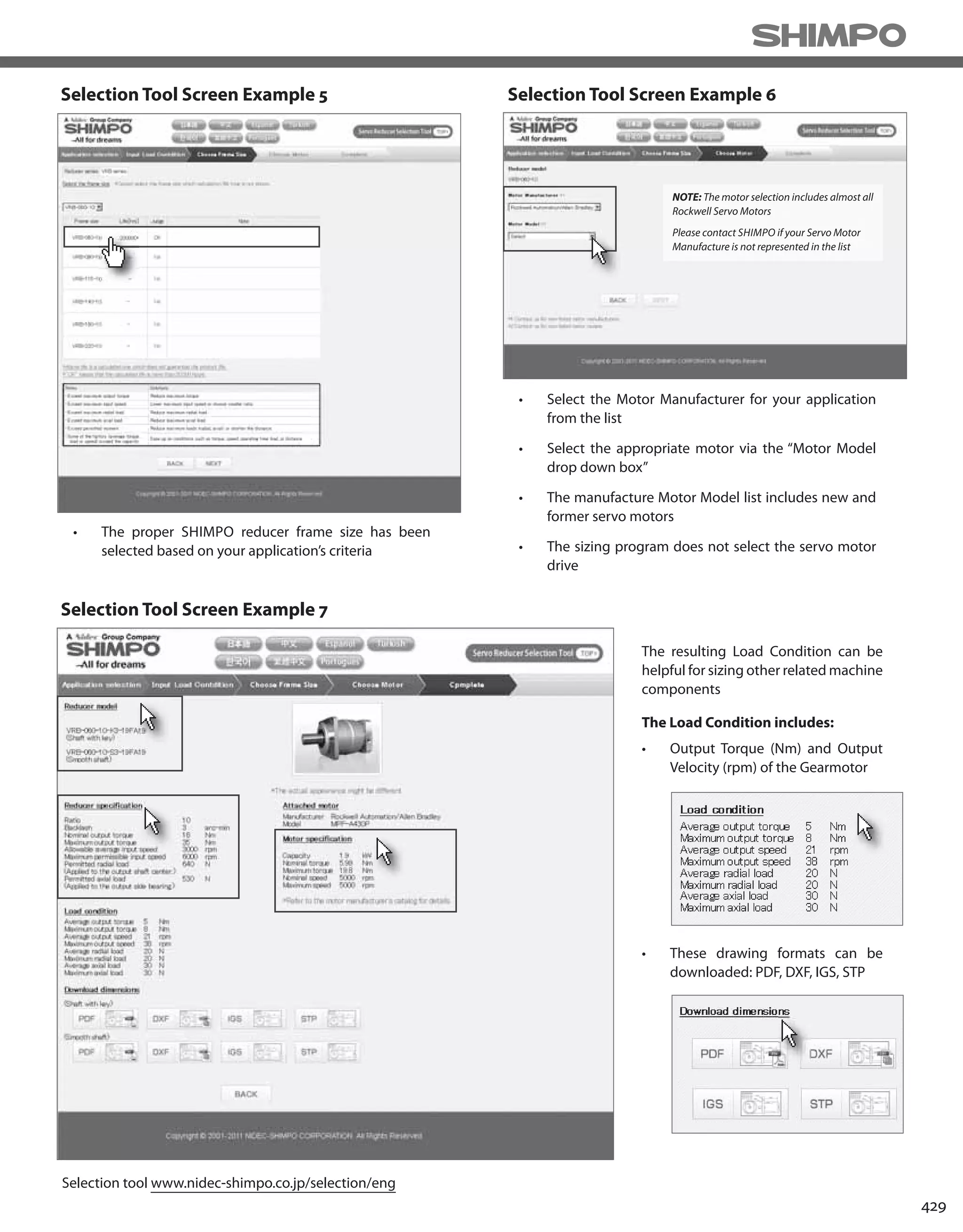 429
• The proper SHIMPO reducer frame size has been
selected based on your application’s criteria
• Select the Motor Manufacturer for your application
from the list
• Select the appropriate motor via the “Motor Model
drop down box”
• The manufacture Motor Model list includes new and
former servo motors
• The sizing program does not select the servo motor
drive
The resulting Load Condition can be
helpful for sizing other related machine
components
The Load Condition includes:
• Output Torque (Nm) and Output
Velocity (rpm) of the Gearmotor
• These drawing formats can be
downloaded: PDF, DXF, IGS, STP
NOTE: The motor selection includes almost all
Rockwell Servo Motors
Please contact SHIMPO if your Servo Motor
Manufacture is not represented in the list
Selection tool www.nidec-shimpo.co.jp/selection/eng
Selection Tool Screen Example 6Selection Tool Screen Example 5
Selection Tool Screen Example 7
 