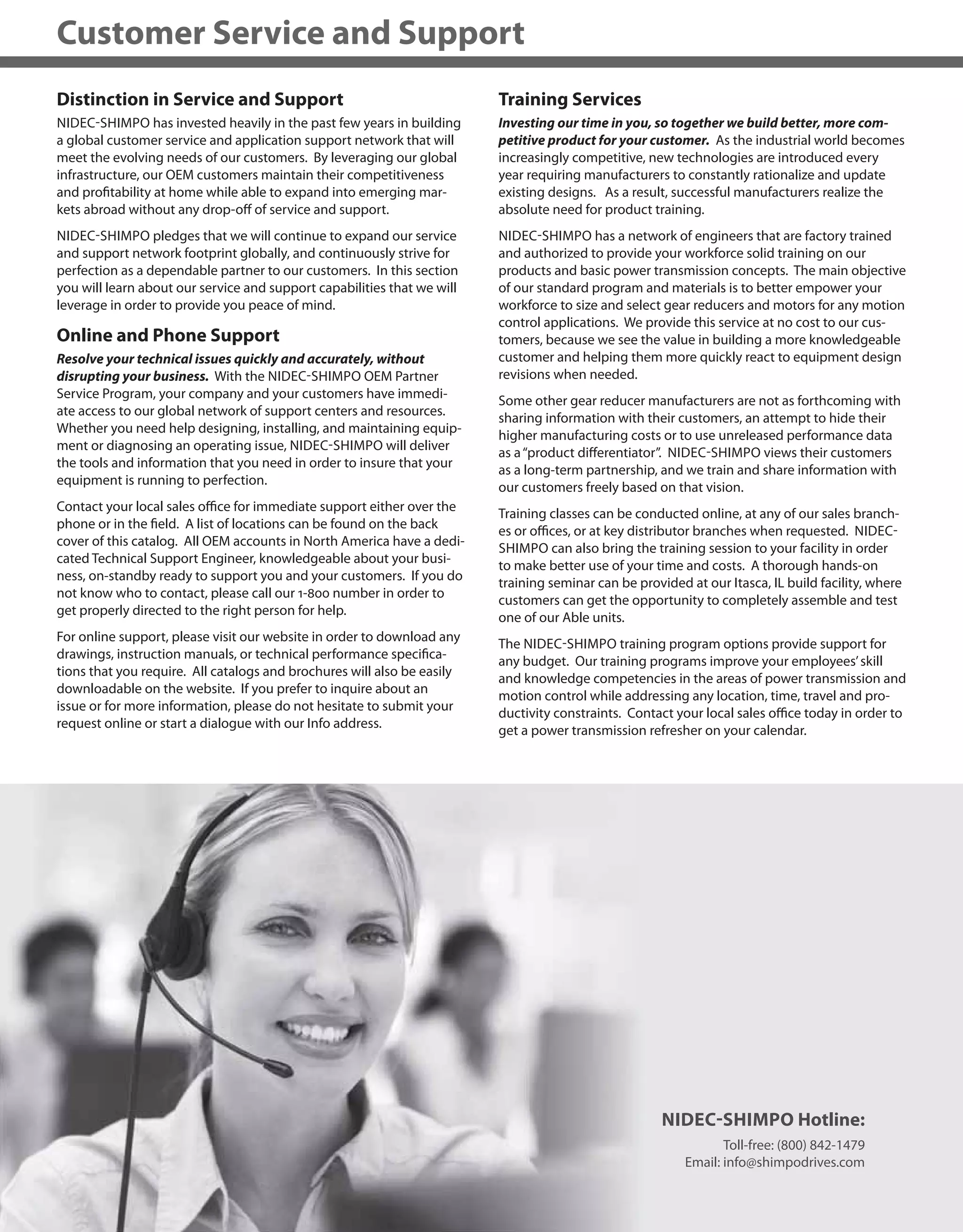 432
Customer Service and Support
Distinction in Service and Support
NIDEC-SHIMPO has invested heavily in the past few years in building
a global customer service and application support network that will
meet the evolving needs of our customers. By leveraging our global
infrastructure, our OEM customers maintain their competitiveness
and profitability at home while able to expand into emerging mar-
kets abroad without any drop-off of service and support.
NIDEC-SHIMPO pledges that we will continue to expand our service
and support network footprint globally, and continuously strive for
perfection as a dependable partner to our customers. In this section
you will learn about our service and support capabilities that we will
leverage in order to provide you peace of mind.
Online and Phone Support
Resolve your technical issues quickly and accurately, without
disrupting your business. With the NIDEC-SHIMPO OEM Partner
Service Program, your company and your customers have immedi-
ate access to our global network of support centers and resources.
Whether you need help designing, installing, and maintaining equip-
ment or diagnosing an operating issue, NIDEC-SHIMPO will deliver
the tools and information that you need in order to insure that your
equipment is running to perfection.
Contact your local sales office for immediate support either over the
phone or in the field. A list of locations can be found on the back
cover of this catalog. All OEM accounts in North America have a dedi-
cated Technical Support Engineer, knowledgeable about your busi-
ness, on-standby ready to support you and your customers. If you do
not know who to contact, please call our 1-800 number in order to
get properly directed to the right person for help.
For online support, please visit our website in order to download any
drawings, instruction manuals, or technical performance specifica-
tions that you require. All catalogs and brochures will also be easily
downloadable on the website. If you prefer to inquire about an
issue or for more information, please do not hesitate to submit your
request online or start a dialogue with our Info address.
Training Services
Investing our time in you, so together we build better, more com-
petitive product for your customer. As the industrial world becomes
increasingly competitive, new technologies are introduced every
year requiring manufacturers to constantly rationalize and update
existing designs. As a result, successful manufacturers realize the
absolute need for product training.
NIDEC-SHIMPO has a network of engineers that are factory trained
and authorized to provide your workforce solid training on our
products and basic power transmission concepts. The main objective
of our standard program and materials is to better empower your
workforce to size and select gear reducers and motors for any motion
control applications. We provide this service at no cost to our cus-
tomers, because we see the value in building a more knowledgeable
customer and helping them more quickly react to equipment design
revisions when needed.
Some other gear reducer manufacturers are not as forthcoming with
sharing information with their customers, an attempt to hide their
higher manufacturing costs or to use unreleased performance data
as a“product differentiator”. NIDEC-SHIMPO views their customers
as a long-term partnership, and we train and share information with
our customers freely based on that vision.
Training classes can be conducted online, at any of our sales branch-
es or offices, or at key distributor branches when requested. NIDEC-
SHIMPO can also bring the training session to your facility in order
to make better use of your time and costs. A thorough hands-on
training seminar can be provided at our Itasca, IL build facility, where
customers can get the opportunity to completely assemble and test
one of our Able units.
The NIDEC-SHIMPO training program options provide support for
any budget. Our training programs improve your employees’skill
and knowledge competencies in the areas of power transmission and
motion control while addressing any location, time, travel and pro-
ductivity constraints. Contact your local sales office today in order to
get a power transmission refresher on your calendar.
434322
NIDEC-SHIMPO Hotline:
Toll-free: (800) 842-1479
Email: info@shimpodrives.com
 