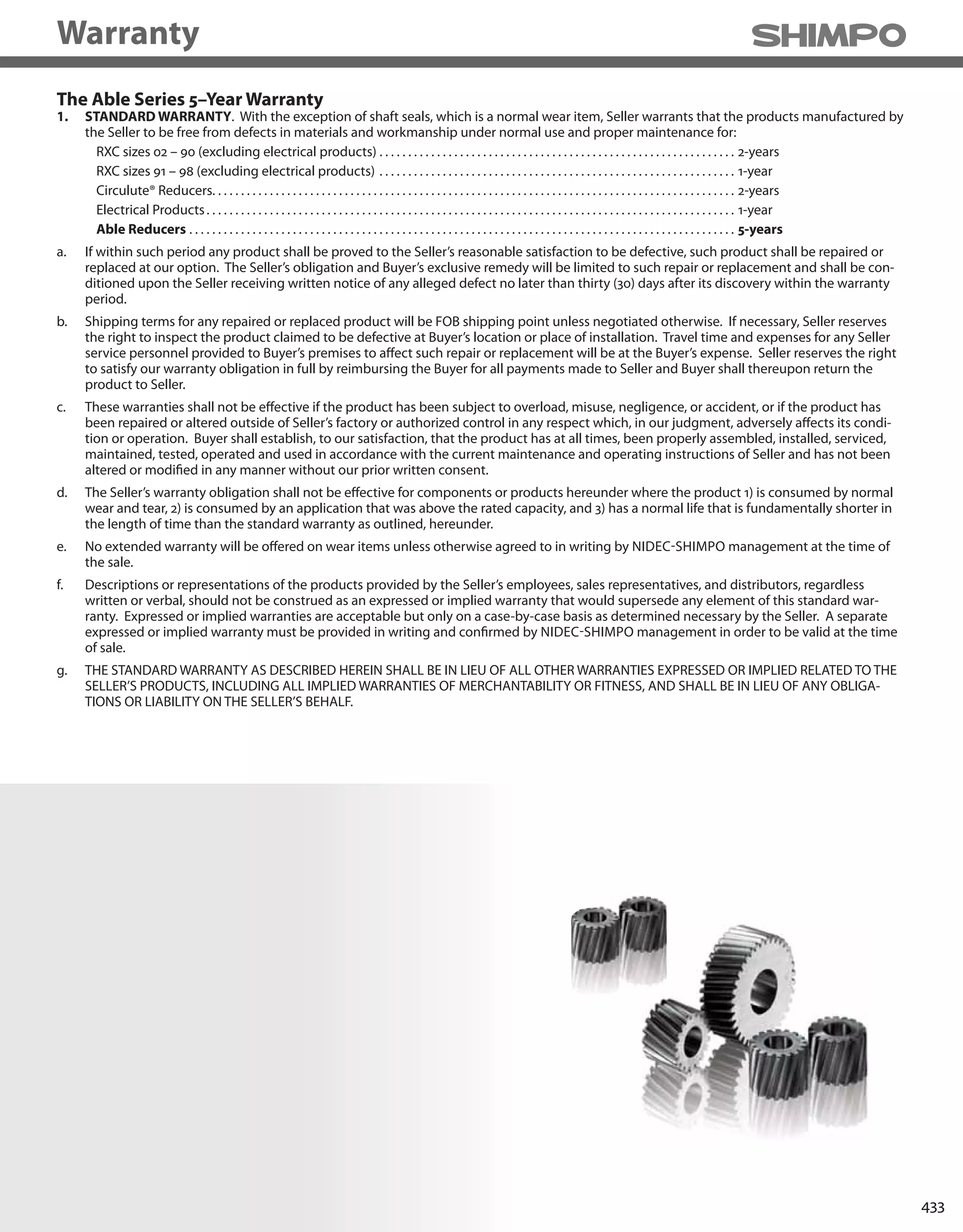 433
The Able Series 5–Year Warranty
1. STANDARD WARRANTY. With the exception of shaft seals, which is a normal wear item, Seller warrants that the products manufactured by
the Seller to be free from defects in materials and workmanship under normal use and proper maintenance for:
RXC sizes 02 – 90 (excluding electrical products) . . . . . . . . . . . . . . . . . . . . . . . . . . . . . . . . . . . . . . . . . . . . . . . . . . . . . . . . . . . . . . 2-years
RXC sizes 91 – 98 (excluding electrical products) . . . . . . . . . . . . . . . . . . . . . . . . . . . . . . . . . . . . . . . . . . . . . . . . . . . . . . . . . . . . . . 1-year
Circulute® Reducers. . . . . . . . . . . . . . . . . . . . . . . . . . . . . . . . . . . . . . . . . . . . . . . . . . . . . . . . . . . . . . . . . . . . . . . . . . . . . . . . . . . . . . . . . . . 2-years
Electrical Products. . . . . . . . . . . . . . . . . . . . . . . . . . . . . . . . . . . . . . . . . . . . . . . . . . . . . . . . . . . . . . . . . . . . . . . . . . . . . . . . . . . . . . . . . . . . 1-year
Able Reducers . . . . . . . . . . . . . . . . . . . . . . . . . . . . . . . . . . . . . . . . . . . . . . . . . . . . . . . . . . . . . . . . . . . . . . . . . . . . . . . . . . . . . . . . . . . . . . . 5-years
a. If within such period any product shall be proved to the Seller’s reasonable satisfaction to be defective, such product shall be repaired or
replaced at our option. The Seller’s obligation and Buyer’s exclusive remedy will be limited to such repair or replacement and shall be con-
ditioned upon the Seller receiving written notice of any alleged defect no later than thirty (30) days after its discovery within the warranty
period.
b. Shipping terms for any repaired or replaced product will be FOB shipping point unless negotiated otherwise. If necessary, Seller reserves
the right to inspect the product claimed to be defective at Buyer’s location or place of installation. Travel time and expenses for any Seller
service personnel provided to Buyer’s premises to affect such repair or replacement will be at the Buyer’s expense. Seller reserves the right
to satisfy our warranty obligation in full by reimbursing the Buyer for all payments made to Seller and Buyer shall thereupon return the
product to Seller.
c. These warranties shall not be effective if the product has been subject to overload, misuse, negligence, or accident, or if the product has
been repaired or altered outside of Seller’s factory or authorized control in any respect which, in our judgment, adversely affects its condi-
tion or operation. Buyer shall establish, to our satisfaction, that the product has at all times, been properly assembled, installed, serviced,
maintained, tested, operated and used in accordance with the current maintenance and operating instructions of Seller and has not been
altered or modified in any manner without our prior written consent.
d. The Seller’s warranty obligation shall not be effective for components or products hereunder where the product 1) is consumed by normal
wear and tear, 2) is consumed by an application that was above the rated capacity, and 3) has a normal life that is fundamentally shorter in
the length of time than the standard warranty as outlined, hereunder.
e. No extended warranty will be offered on wear items unless otherwise agreed to in writing by NIDEC-SHIMPO management at the time of
the sale.
f. Descriptions or representations of the products provided by the Seller’s employees, sales representatives, and distributors, regardless
written or verbal, should not be construed as an expressed or implied warranty that would supersede any element of this standard war-
ranty. Expressed or implied warranties are acceptable but only on a case-by-case basis as determined necessary by the Seller. A separate
expressed or implied warranty must be provided in writing and confirmed by NIDEC-SHIMPO management in order to be valid at the time
of sale.
g. THE STANDARD WARRANTY AS DESCRIBED HEREIN SHALL BE IN LIEU OF ALL OTHER WARRANTIES EXPRESSED OR IMPLIED RELATED TO THE
SELLER’S PRODUCTS, INCLUDING ALL IMPLIED WARRANTIES OF MERCHANTABILITY OR FITNESS, AND SHALL BE IN LIEU OF ANY OBLIGA-
TIONS OR LIABILITY ON THE SELLER’S BEHALF.
Warranty
 