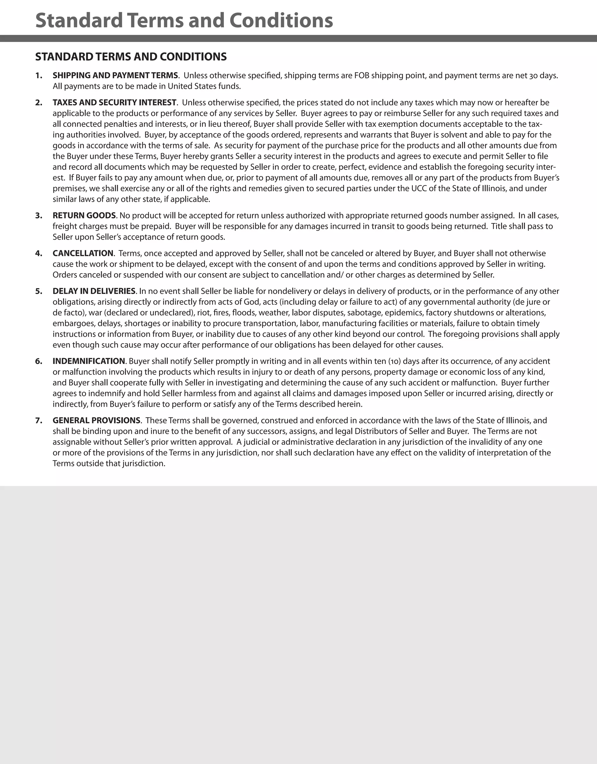 434
Standard Terms and Conditions
STANDARD TERMS AND CONDITIONS
1. SHIPPING AND PAYMENT TERMS. Unless otherwise specified, shipping terms are FOB shipping point, and payment terms are net 30 days.
All payments are to be made in United States funds.
2. TAXES AND SECURITY INTEREST. Unless otherwise specified, the prices stated do not include any taxes which may now or hereafter be
applicable to the products or performance of any services by Seller. Buyer agrees to pay or reimburse Seller for any such required taxes and
all connected penalties and interests, or in lieu thereof, Buyer shall provide Seller with tax exemption documents acceptable to the tax-
ing authorities involved. Buyer, by acceptance of the goods ordered, represents and warrants that Buyer is solvent and able to pay for the
goods in accordance with the terms of sale. As security for payment of the purchase price for the products and all other amounts due from
the Buyer under these Terms, Buyer hereby grants Seller a security interest in the products and agrees to execute and permit Seller to file
and record all documents which may be requested by Seller in order to create, perfect, evidence and establish the foregoing security inter-
est. If Buyer fails to pay any amount when due, or, prior to payment of all amounts due, removes all or any part of the products from Buyer’s
premises, we shall exercise any or all of the rights and remedies given to secured parties under the UCC of the State of Illinois, and under
similar laws of any other state, if applicable.
3. RETURN GOODS. No product will be accepted for return unless authorized with appropriate returned goods number assigned. In all cases,
freight charges must be prepaid. Buyer will be responsible for any damages incurred in transit to goods being returned. Title shall pass to
Seller upon Seller’s acceptance of return goods.
4. CANCELLATION. Terms, once accepted and approved by Seller, shall not be canceled or altered by Buyer, and Buyer shall not otherwise
cause the work or shipment to be delayed, except with the consent of and upon the terms and conditions approved by Seller in writing.
Orders canceled or suspended with our consent are subject to cancellation and/ or other charges as determined by Seller.
5. DELAY IN DELIVERIES. In no event shall Seller be liable for nondelivery or delays in delivery of products, or in the performance of any other
obligations, arising directly or indirectly from acts of God, acts (including delay or failure to act) of any governmental authority (de jure or
de facto), war (declared or undeclared), riot, fires, floods, weather, labor disputes, sabotage, epidemics, factory shutdowns or alterations,
embargoes, delays, shortages or inability to procure transportation, labor, manufacturing facilities or materials, failure to obtain timely
instructions or information from Buyer, or inability due to causes of any other kind beyond our control. The foregoing provisions shall apply
even though such cause may occur after performance of our obligations has been delayed for other causes.
6. INDEMNIFICATION. Buyer shall notify Seller promptly in writing and in all events within ten (10) days after its occurrence, of any accident
or malfunction involving the products which results in injury to or death of any persons, property damage or economic loss of any kind,
and Buyer shall cooperate fully with Seller in investigating and determining the cause of any such accident or malfunction. Buyer further
agrees to indemnify and hold Seller harmless from and against all claims and damages imposed upon Seller or incurred arising, directly or
indirectly, from Buyer’s failure to perform or satisfy any of the Terms described herein.
7. GENERAL PROVISIONS. These Terms shall be governed, construed and enforced in accordance with the laws of the State of Illinois, and
shall be binding upon and inure to the benefit of any successors, assigns, and legal Distributors of Seller and Buyer. The Terms are not
assignable without Seller’s prior written approval. A judicial or administrative declaration in any jurisdiction of the invalidity of any one
or more of the provisions of the Terms in any jurisdiction, nor shall such declaration have any effect on the validity of interpretation of the
Terms outside that jurisdiction.
434
 