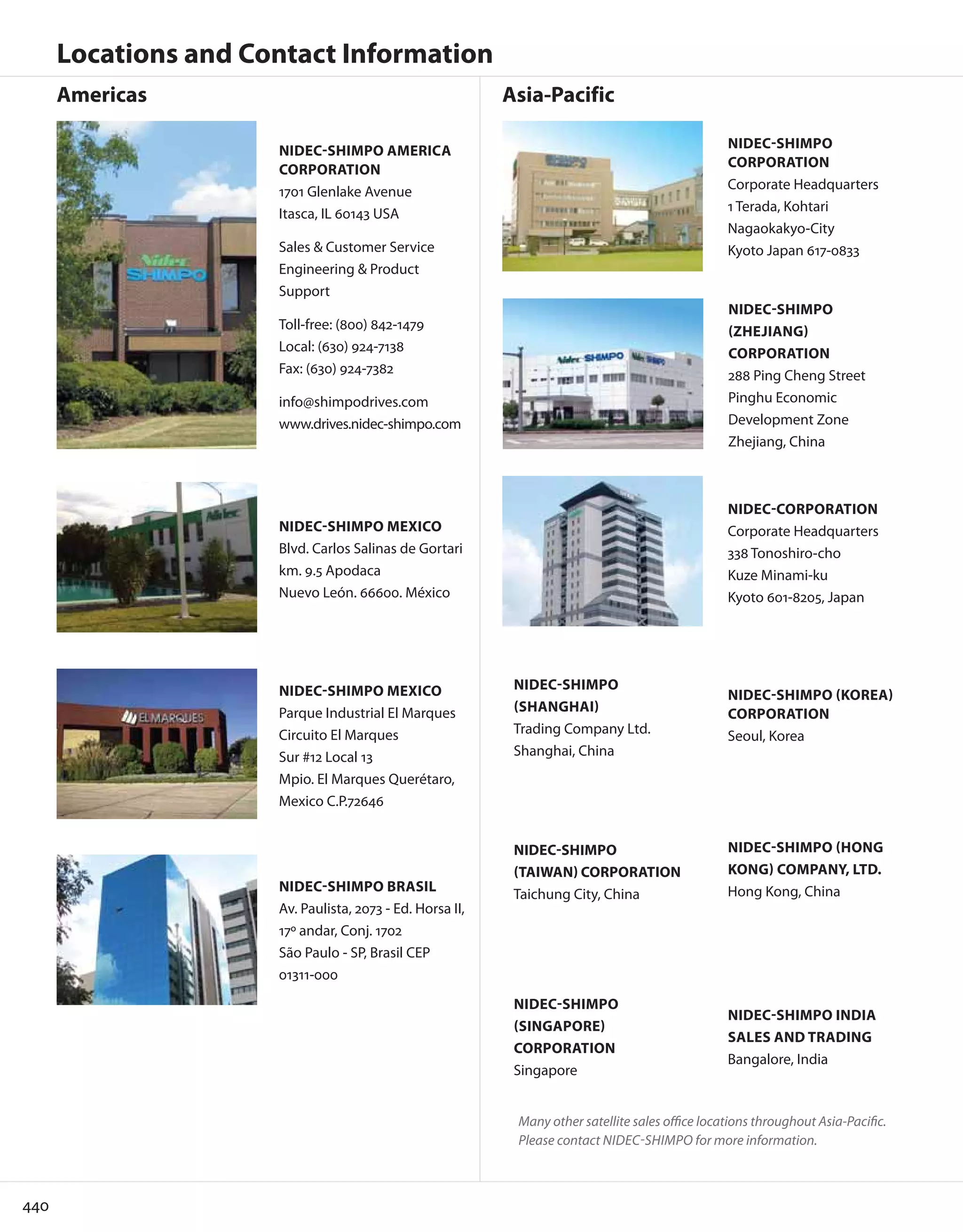 440
Locations and Contact Information
NIDEC-SHIMPO AMERICA
CORPORATION
1701 Glenlake Avenue
Itasca, IL 60143 USA
Sales & Customer Service
Engineering & Product
Support
Toll-free: (800) 842-1479
Local: (630) 924-7138
Fax: (630) 924-7382
info@shimpodrives.com
www.drives.nidec-shimpo.com
NIDEC-SHIMPO BRASIL
Av. Paulista, 2073 - Ed. Horsa II,
17º andar, Conj. 1702
São Paulo - SP, Brasil CEP
01311-000
NIDEC-SHIMPO MEXICO
Parque Industrial El Marques
Circuito El Marques
Sur #12 Local 13
Mpio. El Marques Querétaro,
Mexico C.P.72646
NIDEC-SHIMPO MEXICO
Blvd. Carlos Salinas de Gortari
km. 9.5 Apodaca
Nuevo León. 66600. México
NIDEC-SHIMPO
(TAIWAN) CORPORATION
Taichung City, China
NIDEC-SHIMPO
(SHANGHAI)
Trading Company Ltd.
Shanghai, China
NIDEC-SHIMPO INDIA
SALES AND TRADING
Bangalore, India
Many other satellite sales office locations throughout Asia-Pacific.
Please contact NIDEC-SHIMPO for more information.
NIDEC-SHIMPO
(SINGAPORE)
CORPORATION
Singapore
Americas Asia-Pacific
NIDEC-CORPORATION
Corporate Headquarters
338 Tonoshiro-cho
Kuze Minami-ku
Kyoto 601-8205, Japan
NIDEC-SHIMPO
CORPORATION
Corporate Headquarters
1 Terada, Kohtari
Nagaokakyo-City
Kyoto Japan 617-0833
NIDEC-SHIMPO
(ZHEJIANG)
CORPORATION
288 Ping Cheng Street
Pinghu Economic
Development Zone
Zhejiang, China
NIDEC-SHIMPO (KOREA)
CORPORATION
Seoul, Korea
NIDEC-SHIMPO (HONG
KONG) COMPANY, LTD.
Hong Kong, China
 