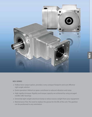 225
NEV-SERIES
■ Hollow bore output option, provides a very compact footprint and cost-effective
right-angle solution
■ Quiet operation: Helical cut gears contribute to reduced vibration and noise
■ High rigidity & torque: Rigidity and torque capacity are achieved by using uncaged
needle roller bearings
■ Extremely light weight aluminum body to reduce excess weight from your equipment
■ Maintenance-free: No need to replace the grease for the life of the unit. The gearbox
can be positioned in any orientation
NEV
 
