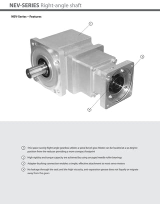 226
NEV-SERIES Right-angle shaft
NEV-Series – Features
1 This space saving Right-angle gearbox utilizes a spiral bevel gear. Motor can be located at a 90 degree
position from the reducer providing a more compact footprint
2 High rigidity and torque capacity are achieved by using uncaged needle roller bearings
3 Adapter-bushing connection enables a simple, effective attachment to most servo motors
4 No leakage through the seal; and the high viscosity, anti-separation grease does not liquefy or migrate
away from the gears
4
1
3
 