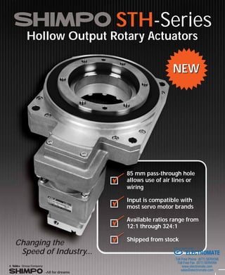 STH-Series
Hollow Output Rotary Actuators
Changing the
Speed of Industry...
NEWNEW
85 mm pass-through hole
allows use of air lines or
wiring
Input is compatible with
most servo motor brands
Available ratios range from
12:1 through 324:1
Shipped from stock
ELECTROMATE
Toll Free Phone (877) SERVO98
Toll Free Fax (877) SERV099
www.electromate.com
sales@electromate.com
Sold & Serviced By:
 